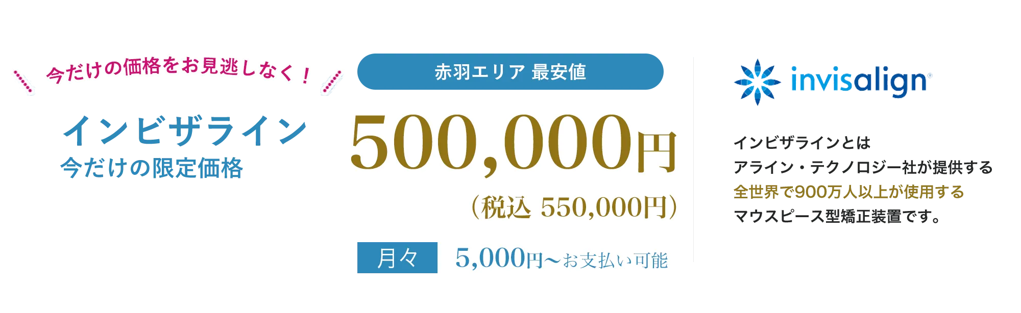 point01痛みが少ない目立たないpoint02人前に立つ機会の多い方、人生の大切なイベントをひかえた方でも安心地域最安値インビザラインとは、アライン・テクノロジー社が提供する全世界で900万人以上が使用する世界シェアNo.1のマウスピース型矯正装置です。